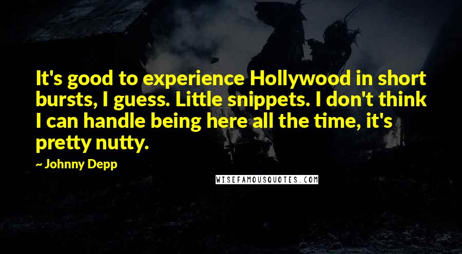 Johnny Depp Quotes: It's good to experience Hollywood in short bursts, I guess. Little snippets. I don't think I can handle being here all the time, it's pretty nutty.