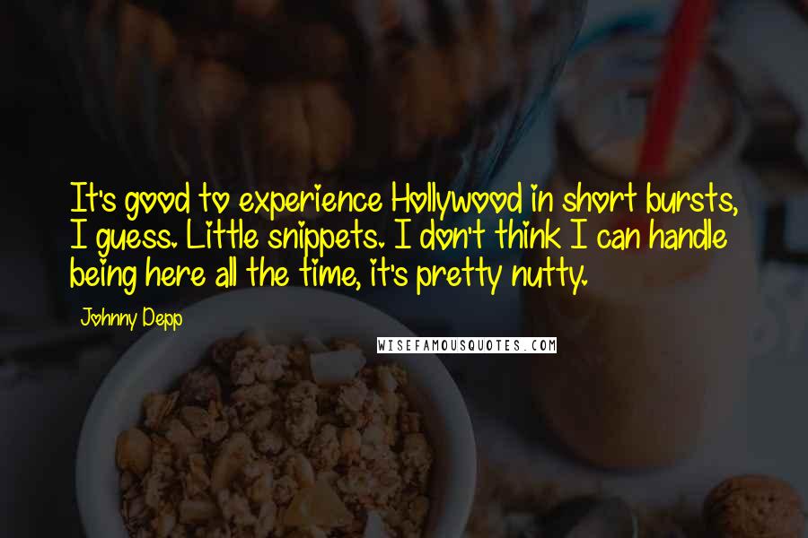 Johnny Depp Quotes: It's good to experience Hollywood in short bursts, I guess. Little snippets. I don't think I can handle being here all the time, it's pretty nutty.