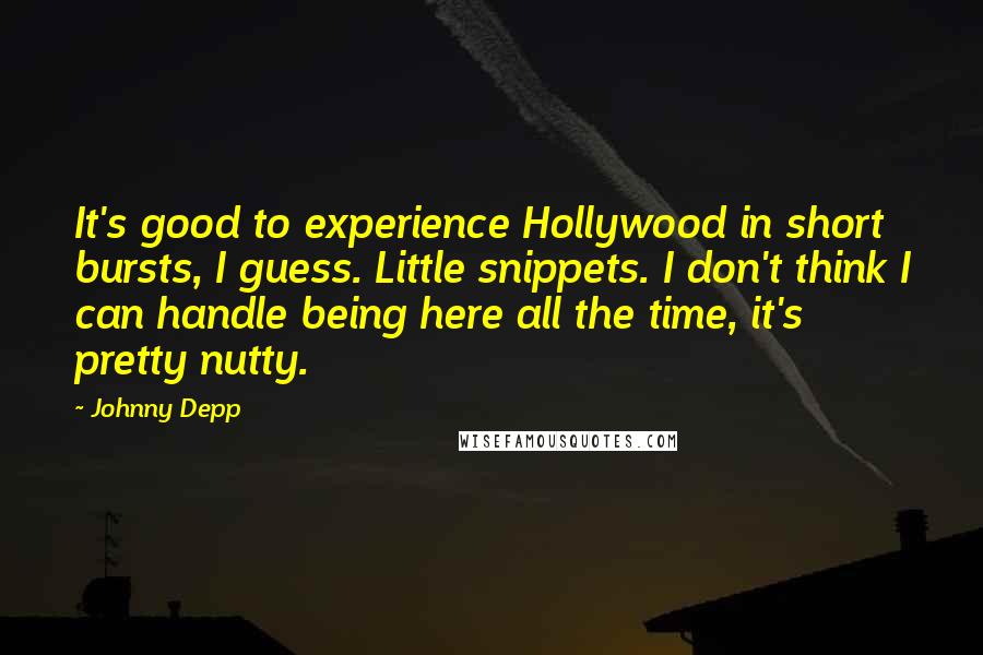 Johnny Depp Quotes: It's good to experience Hollywood in short bursts, I guess. Little snippets. I don't think I can handle being here all the time, it's pretty nutty.