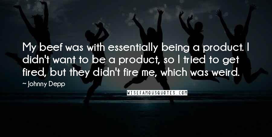 Johnny Depp Quotes: My beef was with essentially being a product. I didn't want to be a product, so I tried to get fired, but they didn't fire me, which was weird.
