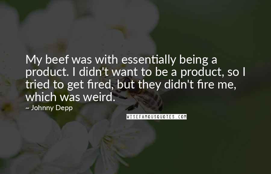 Johnny Depp Quotes: My beef was with essentially being a product. I didn't want to be a product, so I tried to get fired, but they didn't fire me, which was weird.