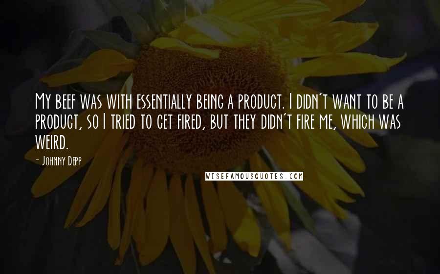 Johnny Depp Quotes: My beef was with essentially being a product. I didn't want to be a product, so I tried to get fired, but they didn't fire me, which was weird.