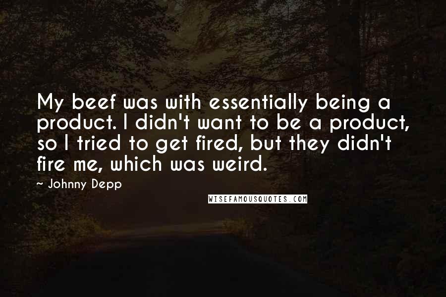 Johnny Depp Quotes: My beef was with essentially being a product. I didn't want to be a product, so I tried to get fired, but they didn't fire me, which was weird.