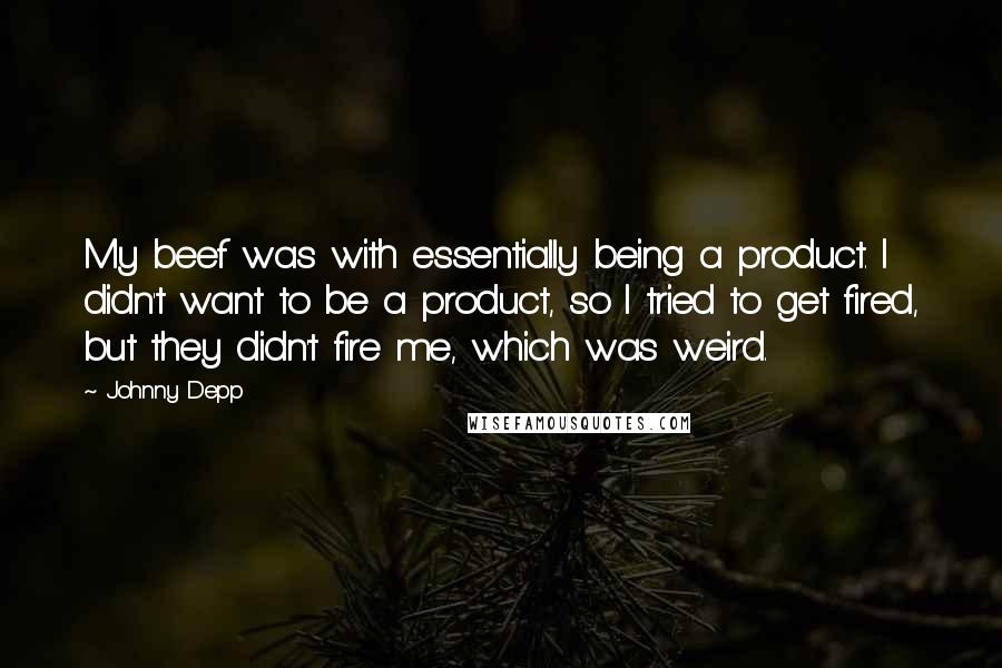 Johnny Depp Quotes: My beef was with essentially being a product. I didn't want to be a product, so I tried to get fired, but they didn't fire me, which was weird.