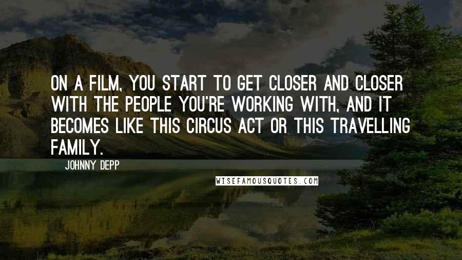 Johnny Depp Quotes: On a film, you start to get closer and closer with the people you're working with, and it becomes like this circus act or this travelling family.