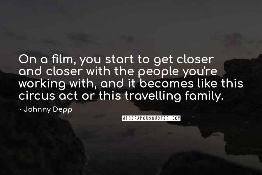 Johnny Depp Quotes: On a film, you start to get closer and closer with the people you're working with, and it becomes like this circus act or this travelling family.