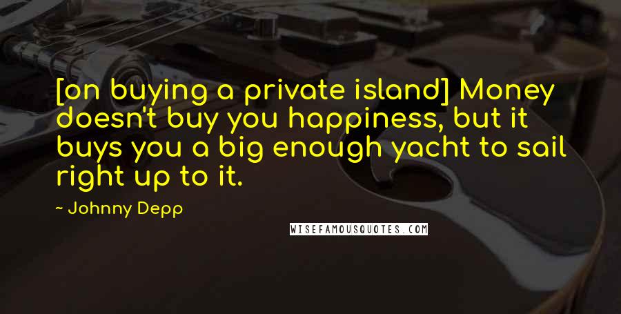 Johnny Depp Quotes: [on buying a private island] Money doesn't buy you happiness, but it buys you a big enough yacht to sail right up to it.