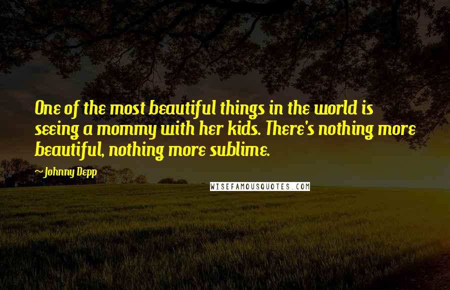 Johnny Depp Quotes: One of the most beautiful things in the world is seeing a mommy with her kids. There's nothing more beautiful, nothing more sublime.