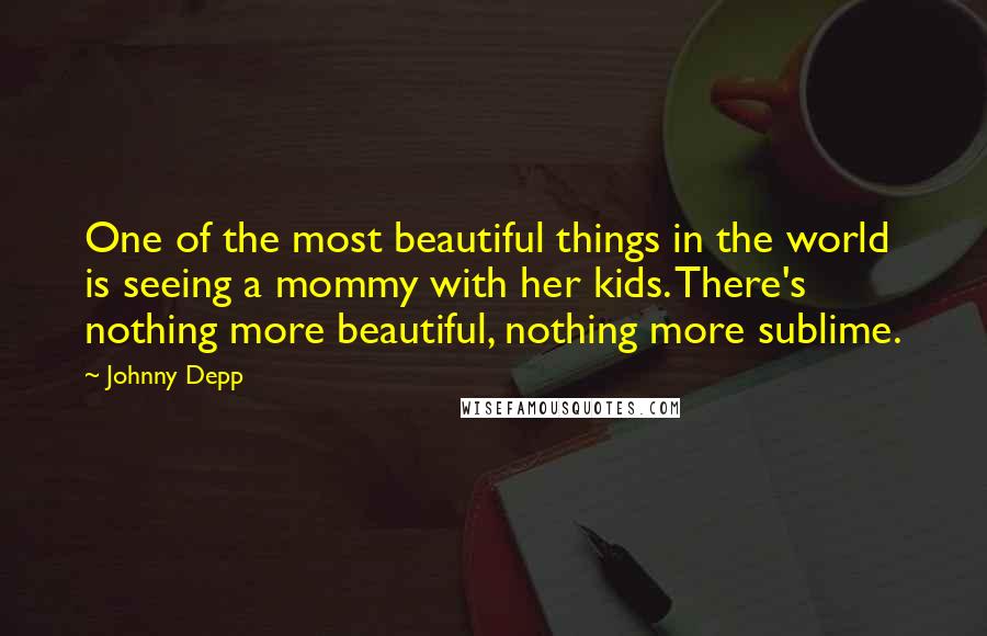 Johnny Depp Quotes: One of the most beautiful things in the world is seeing a mommy with her kids. There's nothing more beautiful, nothing more sublime.