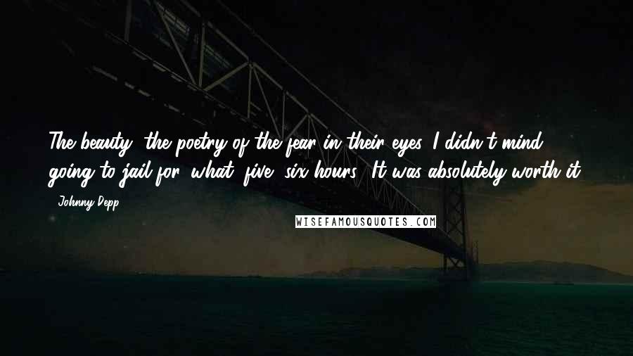 Johnny Depp Quotes: The beauty, the poetry of the fear in their eyes. I didn't mind going to jail for, what, five, six hours? It was absolutely worth it.