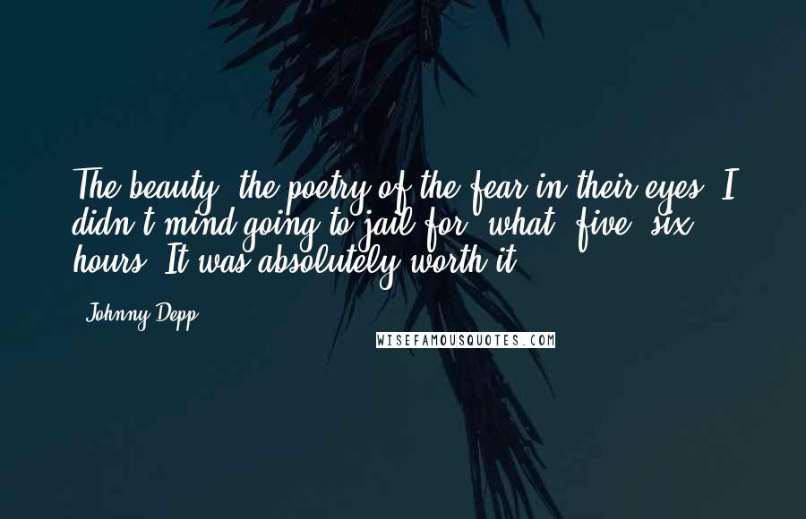 Johnny Depp Quotes: The beauty, the poetry of the fear in their eyes. I didn't mind going to jail for, what, five, six hours? It was absolutely worth it.