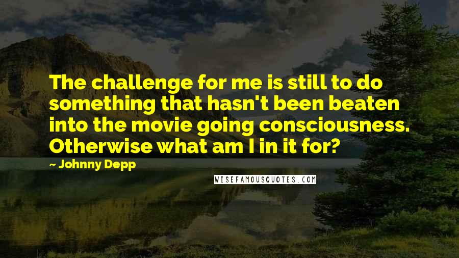 Johnny Depp Quotes: The challenge for me is still to do something that hasn't been beaten into the movie going consciousness. Otherwise what am I in it for?