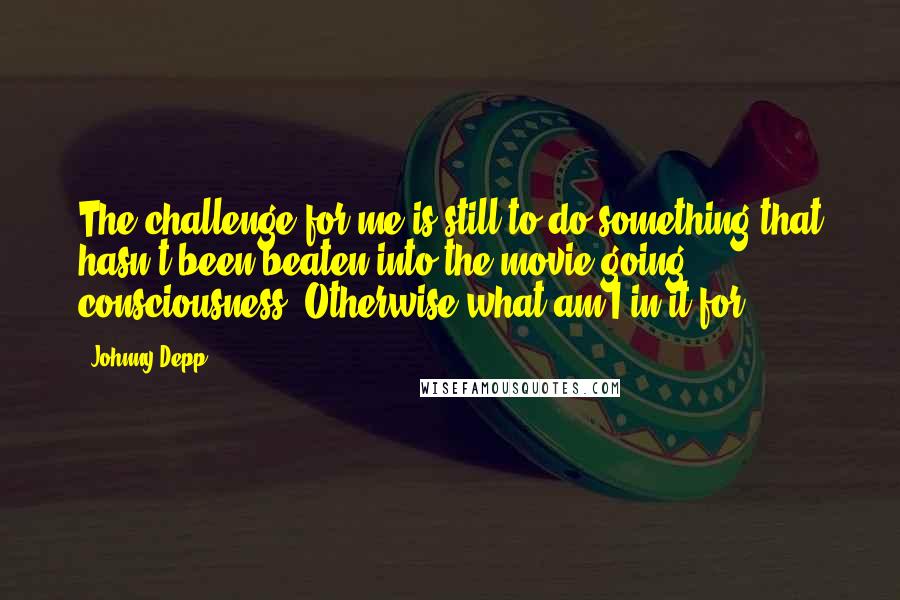 Johnny Depp Quotes: The challenge for me is still to do something that hasn't been beaten into the movie going consciousness. Otherwise what am I in it for?