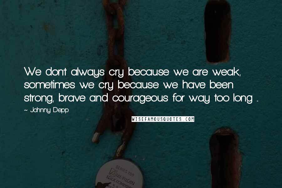 Johnny Depp Quotes: We don't always cry because we are weak, sometimes we cry because we have been strong, brave and courageous for way too long ...