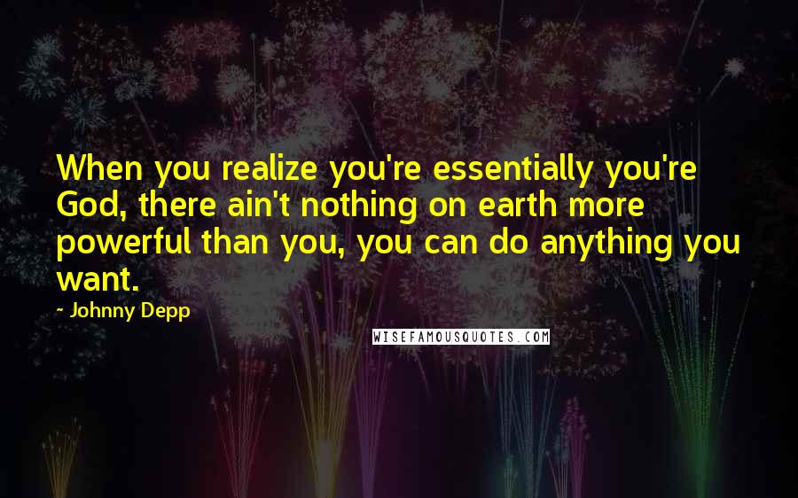 Johnny Depp Quotes: When you realize you're essentially you're God, there ain't nothing on earth more powerful than you, you can do anything you want.