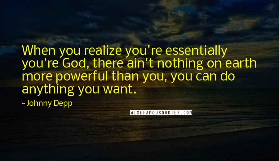 Johnny Depp Quotes: When you realize you're essentially you're God, there ain't nothing on earth more powerful than you, you can do anything you want.