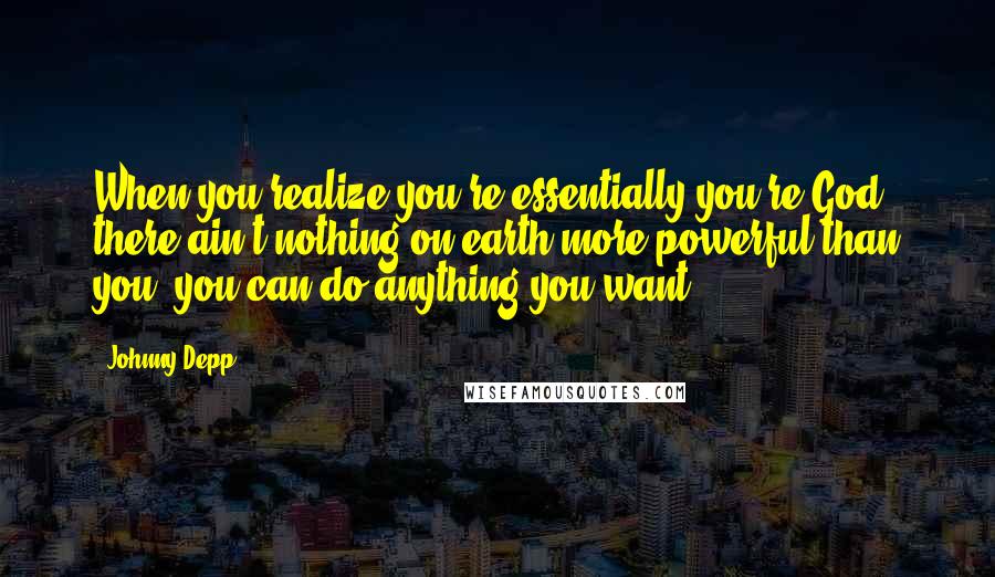 Johnny Depp Quotes: When you realize you're essentially you're God, there ain't nothing on earth more powerful than you, you can do anything you want.