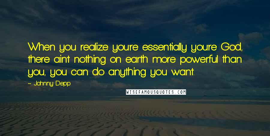 Johnny Depp Quotes: When you realize you're essentially you're God, there ain't nothing on earth more powerful than you, you can do anything you want.