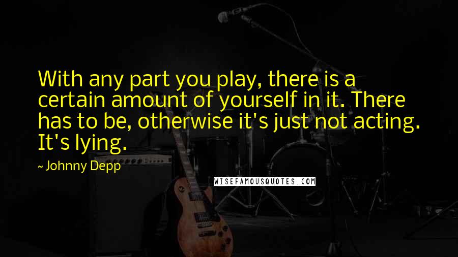 Johnny Depp Quotes: With any part you play, there is a certain amount of yourself in it. There has to be, otherwise it's just not acting. It's lying.