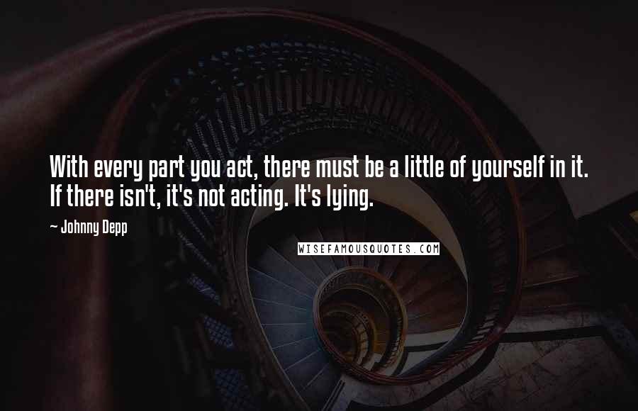 Johnny Depp Quotes: With every part you act, there must be a little of yourself in it. If there isn't, it's not acting. It's lying.