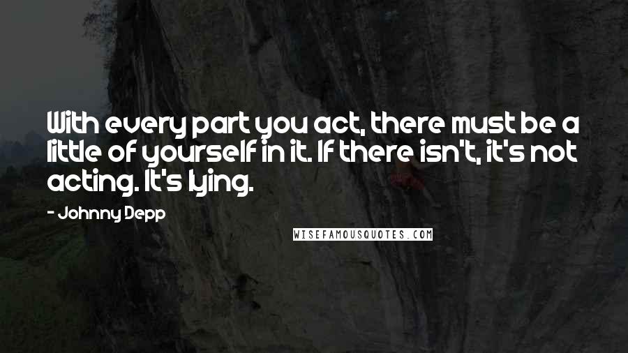 Johnny Depp Quotes: With every part you act, there must be a little of yourself in it. If there isn't, it's not acting. It's lying.