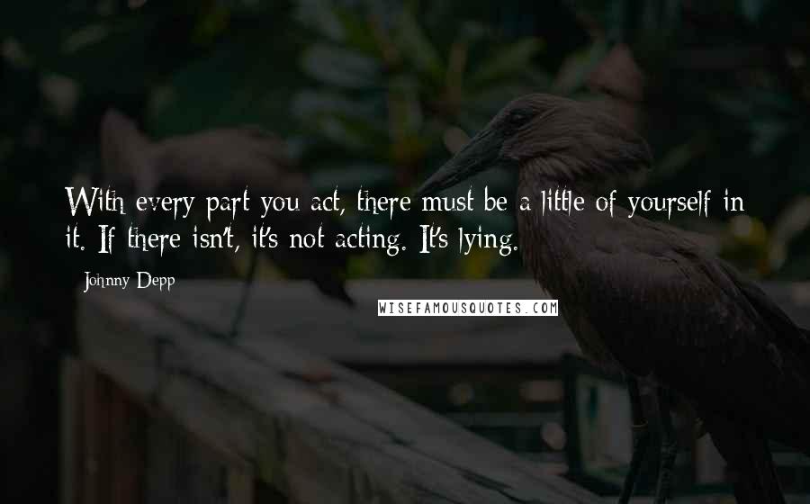 Johnny Depp Quotes: With every part you act, there must be a little of yourself in it. If there isn't, it's not acting. It's lying.