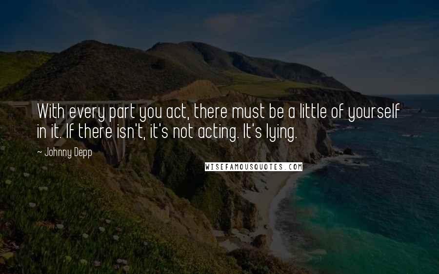 Johnny Depp Quotes: With every part you act, there must be a little of yourself in it. If there isn't, it's not acting. It's lying.