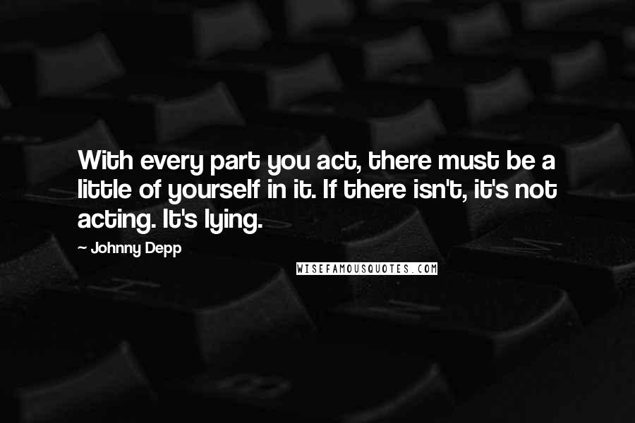 Johnny Depp Quotes: With every part you act, there must be a little of yourself in it. If there isn't, it's not acting. It's lying.