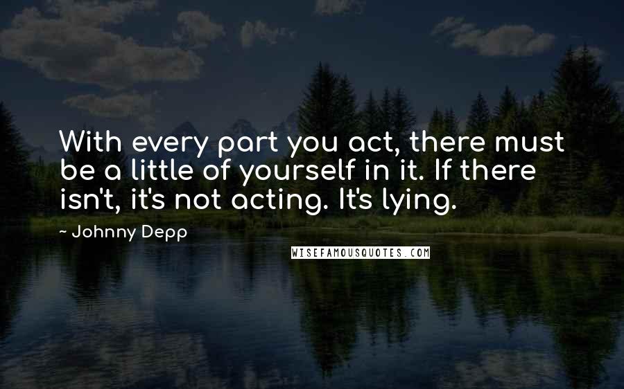 Johnny Depp Quotes: With every part you act, there must be a little of yourself in it. If there isn't, it's not acting. It's lying.