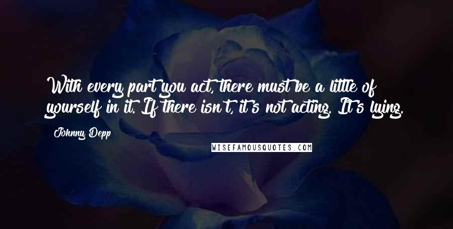 Johnny Depp Quotes: With every part you act, there must be a little of yourself in it. If there isn't, it's not acting. It's lying.