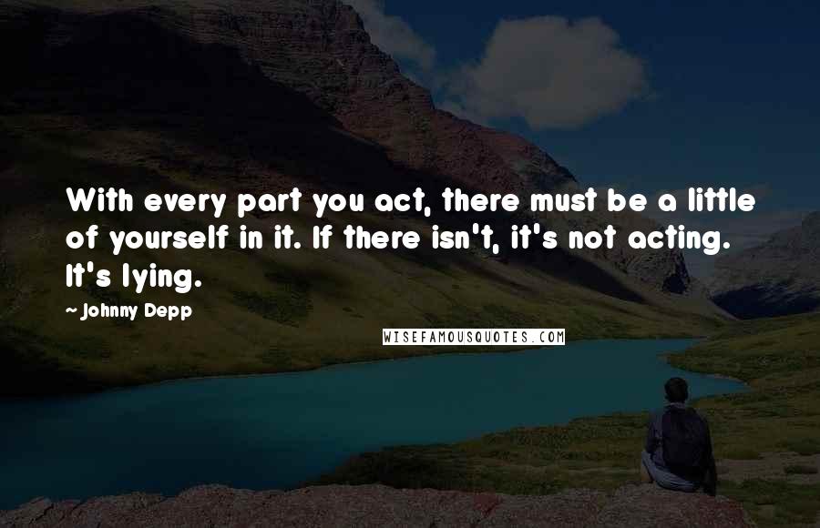 Johnny Depp Quotes: With every part you act, there must be a little of yourself in it. If there isn't, it's not acting. It's lying.