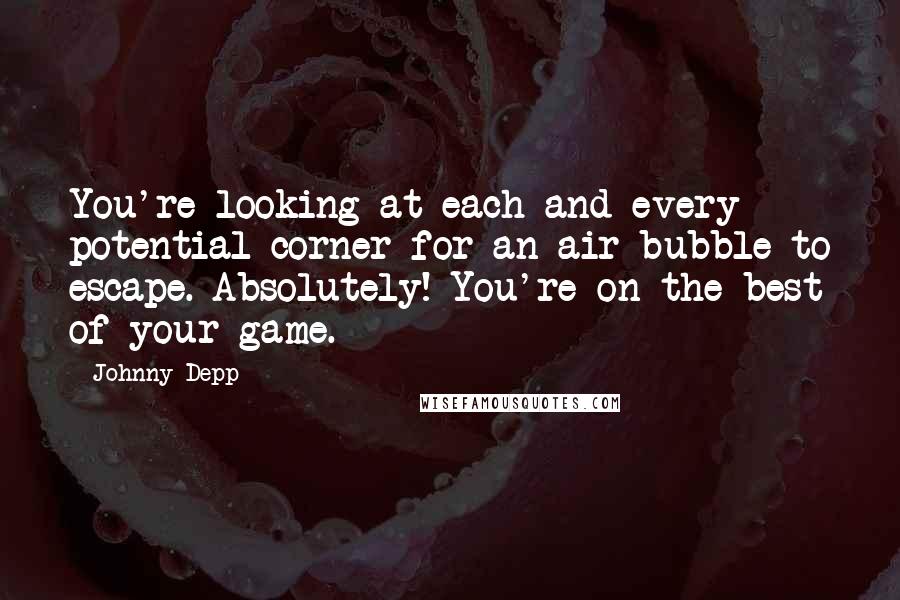 Johnny Depp Quotes: You're looking at each and every potential corner for an air bubble to escape. Absolutely! You're on the best of your game.