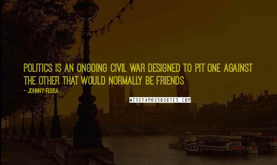 Johnny Flora Quotes: Politics is an ongoing civil war designed to pit one against the other that would normally be friends