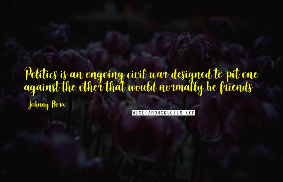 Johnny Flora Quotes: Politics is an ongoing civil war designed to pit one against the other that would normally be friends