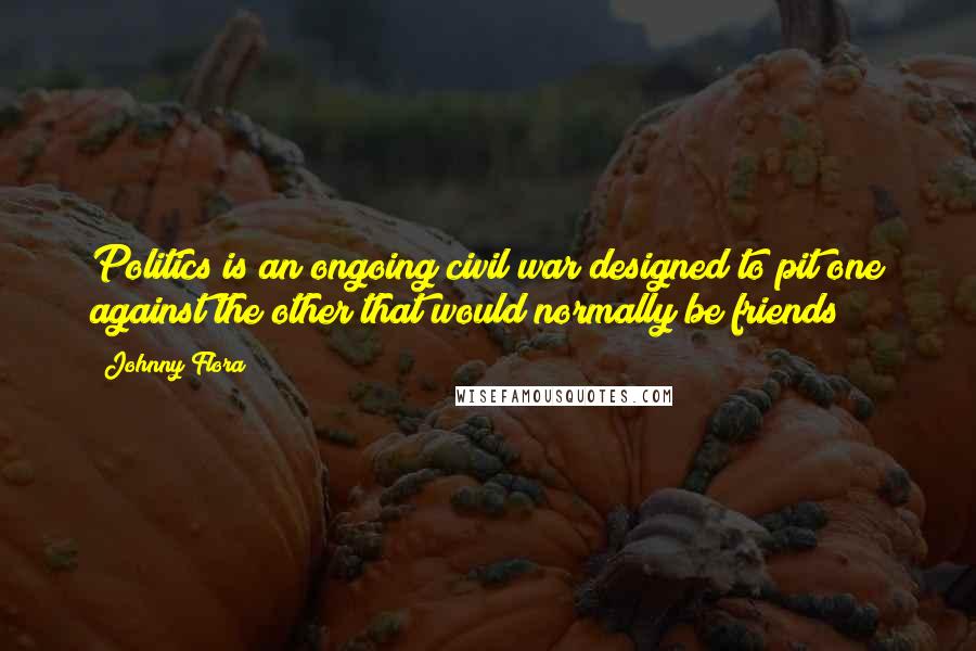 Johnny Flora Quotes: Politics is an ongoing civil war designed to pit one against the other that would normally be friends