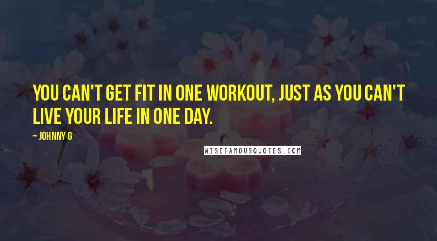 Johnny G Quotes: You can't get fit in one workout, just as you can't live your life in one day.