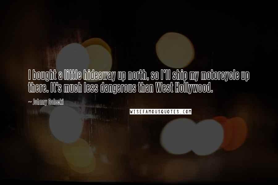 Johnny Galecki Quotes: I bought a little hideaway up north, so I'll ship my motorcycle up there. It's much less dangerous than West Hollywood.