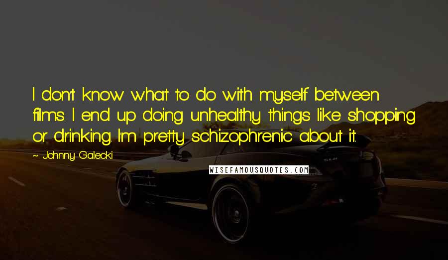 Johnny Galecki Quotes: I don't know what to do with myself between films. I end up doing unhealthy things like shopping or drinking. I'm pretty schizophrenic about it.