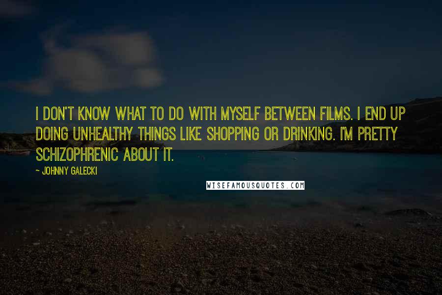 Johnny Galecki Quotes: I don't know what to do with myself between films. I end up doing unhealthy things like shopping or drinking. I'm pretty schizophrenic about it.