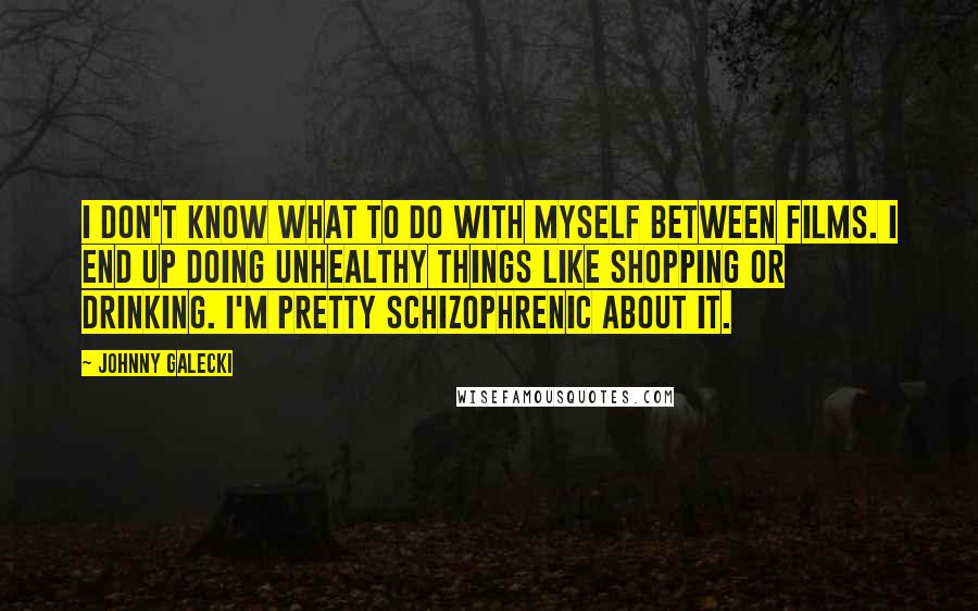 Johnny Galecki Quotes: I don't know what to do with myself between films. I end up doing unhealthy things like shopping or drinking. I'm pretty schizophrenic about it.