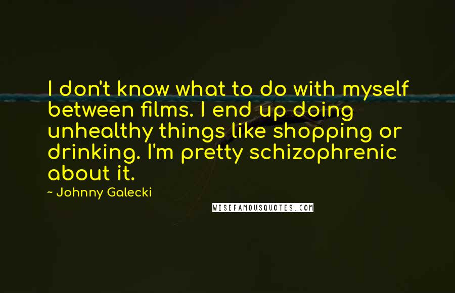 Johnny Galecki Quotes: I don't know what to do with myself between films. I end up doing unhealthy things like shopping or drinking. I'm pretty schizophrenic about it.