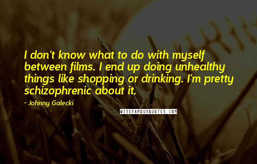 Johnny Galecki Quotes: I don't know what to do with myself between films. I end up doing unhealthy things like shopping or drinking. I'm pretty schizophrenic about it.
