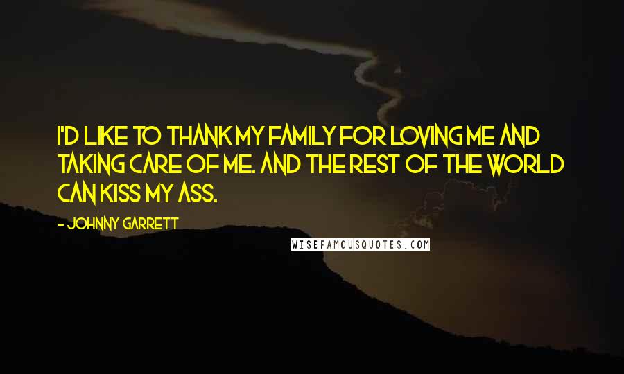 Johnny Garrett Quotes: I'd like to thank my family for loving me and taking care of me. And the rest of the world can kiss my ass.