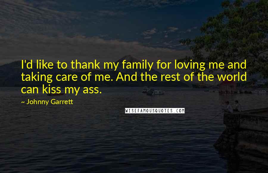 Johnny Garrett Quotes: I'd like to thank my family for loving me and taking care of me. And the rest of the world can kiss my ass.