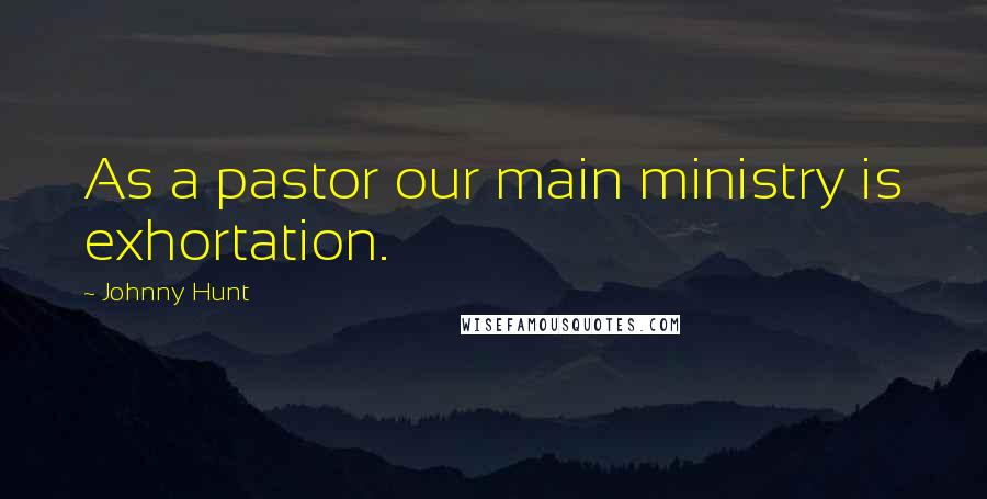 Johnny Hunt Quotes: As a pastor our main ministry is exhortation.