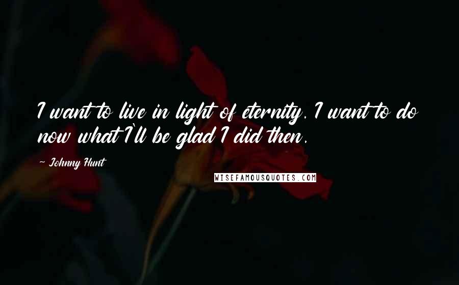 Johnny Hunt Quotes: I want to live in light of eternity. I want to do now what I'll be glad I did then.