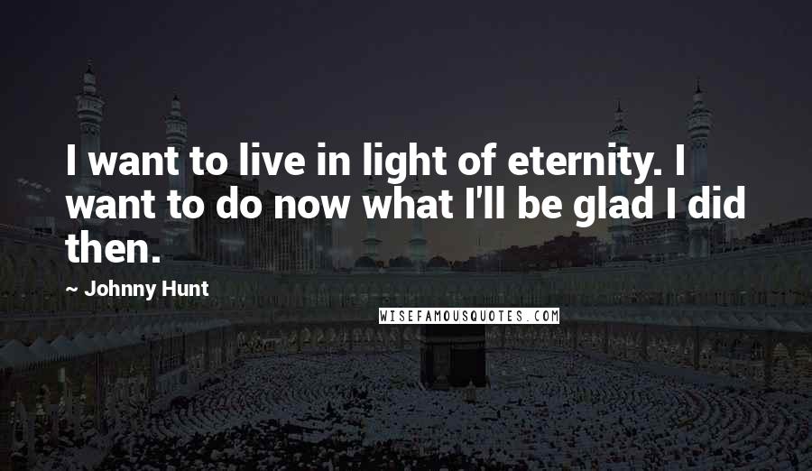 Johnny Hunt Quotes: I want to live in light of eternity. I want to do now what I'll be glad I did then.