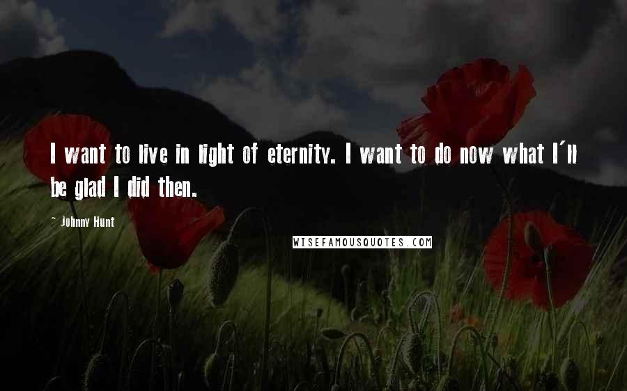 Johnny Hunt Quotes: I want to live in light of eternity. I want to do now what I'll be glad I did then.
