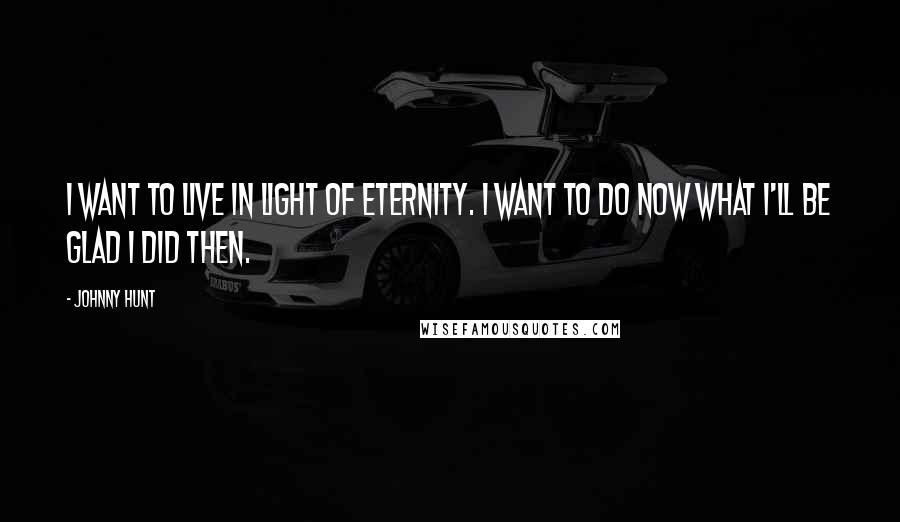 Johnny Hunt Quotes: I want to live in light of eternity. I want to do now what I'll be glad I did then.