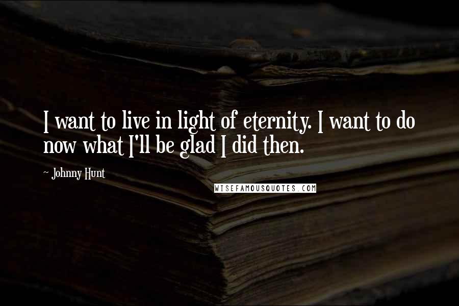 Johnny Hunt Quotes: I want to live in light of eternity. I want to do now what I'll be glad I did then.